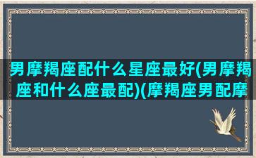 男摩羯座配什么星座最好(男摩羯座和什么座最配)(摩羯座男配摩羯座女 - 星座)